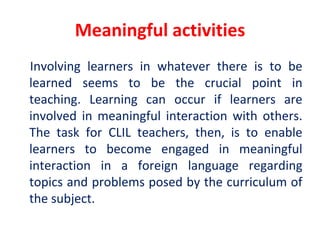 Meaningful activities
Involving learners in whatever there is to be
learned seems to be the crucial point in
teaching. Learning can occur if learners are
involved in meaningful interaction with others.
The task for CLIL teachers, then, is to enable
learners to become engaged in meaningful
interaction in a foreign language regarding
topics and problems posed by the curriculum of
the subject.
 