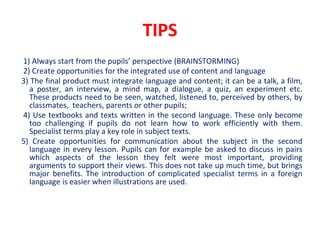 TIPS
1) Always start from the pupils’ perspective (BRAINSTORMING)
2) Create opportunities for the integrated use of content and language
3) The final product must integrate language and content; it can be a talk, a film,
a poster, an interview, a mind map, a dialogue, a quiz, an experiment etc.
These products need to be seen, watched, listened to, perceived by others, by
classmates, teachers, parents or other pupils;
4) Use textbooks and texts written in the second language. These only become
too challenging if pupils do not learn how to work efficiently with them.
Specialist terms play a key role in subject texts.
5) Create opportunities for communication about the subject in the second
language in every lesson. Pupils can for example be asked to discuss in pairs
which aspects of the lesson they felt were most important, providing
arguments to support their views. This does not take up much time, but brings
major benefits. The introduction of complicated specialist terms in a foreign
language is easier when illustrations are used.
 