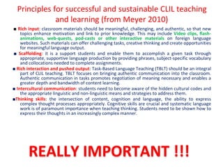 Principles for successful and sustainable CLIL teaching
and learning (from Meyer 2010)
■ Rich input: classroom materials should be meaningful, challenging, and authentic, so that new
topics enhance motivation and link to prior knowledge. This may include Video clips, flash-
animations, web-quests, pod-casts or other interactive materials on foreign language
websites. Such materials can offer challenging tasks, creative thinking and create opportunities
for meaningful language output.
■ Scaffolding: it is a support students and enable them to accomplish a given task through
appropriate, supportive language production by providing phrases, subject-specific vocabulary
and collocations needed to complete assignments.
■ Rich interaction and pushed output: Task-Based Language Teaching (TBLT) should be an integral
part of CLIL teaching. TBLT focuses on bringing authentic communication into the classroom.
Authentic communication in tasks promotes negotiation of meaning necessary and enables a
greater depth and bandwidth of content learning.
■ Intercultural communication: students need to become aware of the hidden cultural codes and
the appropriate linguistic and non-linguistic means and strategies to address them.
■Thinking skills: the intersection of content, cognition and language, the ability to express
complex thought processes appropriately. Cognitive skills are crucial and systematic language
work is of paramount importance when teaching thinking. Students need to be shown how to
express their thoughts in an increasingly complex manner.
REALLY IMPORTANT !!!
 