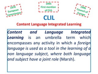 CLIL
Content Language Integrated Learning
Content and Language Integrated
Learning is an umbrella term which
encompasses any activity in which a foreign
language is used as a tool in the learning of a
non language subject, where both language
and subject have a joint role (Marsh).
1995
First mention
of CLIL
 