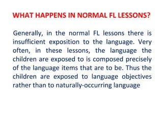 WHAT HAPPENS IN NORMAL FL LESSONS?
Generally, in the normal FL lessons there is
insufficient exposition to the language. Very
often, in these lessons, the language the
children are exposed to is composed precisely
of the language items that are to be. Thus the
children are exposed to language objectives
rather than to naturally-occurring language
 