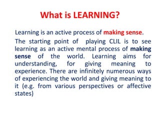 What is LEARNING?
Learning is an active process of making sense.
The starting point of playing CLIL is to see
learning as an active mental process of making
sense of the world. Learning aims for
understanding, for giving meaning to
experience. There are infinitely numerous ways
of experiencing the world and giving meaning to
it (e.g. from various perspectives or affective
states)
 