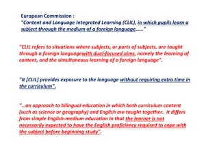 European Commission :
"Content and Language Integrated Learning (CLIL), in which pupils learn a
subject through the medium of a foreign language……"
"CLIL refers to situations where subjects, or parts of subjects, are taught
through a foreign languagewith dual-focused aims, namely the learning of
content, and the simultaneous learning of a foreign language".
"It [CLIL] provides exposure to the language without requiring extra time in
the curriculum".
"…an approach to bilingual education in which both curriculum content
(such as science or geography) and English are taught together. It differs
from simple English-medium education in that the learner is not
necessarily expected to have the English proficiency required to cope with
the subject before beginning study".
 