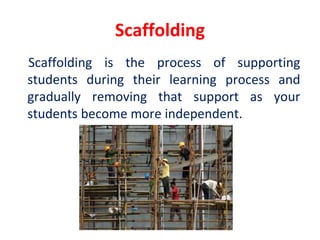 Scaffolding
Scaffolding is the process of supporting
students during their learning process and
gradually removing that support as your
students become more independent.
 