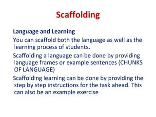 Scaffolding
Language and Learning
You can scaffold both the language as well as the
learning process of students.
Scaffolding a language can be done by providing
language frames or example sentences (CHUNKS
OF LANGUAGE)
Scaffolding learning can be done by providing the
step by step instructions for the task ahead. This
can also be an example exercise
 