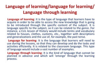 Language of learning/language for learning/
Language through learning
Language of learning: It is the type of language that learners have to
acquire in order to be able to access the new knowledge that is going
to be introduced through the specific content of the subject. It is
language specific to the subject, so it can be related to the genre. For
instance, a CLIL lesson of History would include terms and vocabulary
related to houses, clothes, customs, etc., together with descriptions
and generalizations and the use of, for example, the past tense.
Language for learning: It is the language that learners will need to
use during the lessons, so that they can develop and do the tasks and
activities efficiently. It is related to the classroom language. This type
of language would include a vast number of examples.
Language through learning: It is the kind of language that cannot be
planned in advance and which will ‘emerge’ through the learning
process.
 