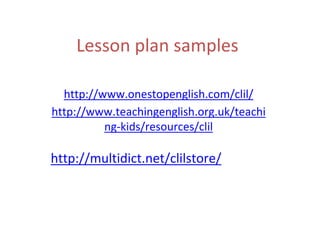 Lesson plan samples
http://www.onestopenglish.com/clil/
http://www.teachingenglish.org.uk/teachi
ng-kids/resources/clil
http://multidict.net/clilstore/
 
