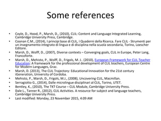 Some references
• Coyle, D., Hood, P., Marsh, D., (2010), CLIL: Content and Language Integrated Learning,
Cambridge University Press, Cambridge.
• Coonan C.M., (2014), I principi base di CLIL, I Quaderni della Ricerca. Fare CLIL - Strumenti per
un insegnamento integrato di lingua e di disciplina nella scuola secondaria, Torino, Loescher
Editore.
• Marsh, D., Wolff, D., (2007), Diverse contexts – Converging goals, CLIL in Europe, Peter Lang,
Francoforte.
• Marsh, D., Mehisto, P., Wolff, D., Frigols, M. J.. (2010), European Framework for CLIL Teacher
Education: A framework for the professional development of CLIL teachers, European Centre
for Modern Languages, Graz.
• Marsh, D. (2013), The CLIL Trajectory: Educational Innovation for the 21st century
iGeneration, University of Cordoba.
• Mehisto, P., Marsh, D., Frigols, M.J., (2008), Uncovering CLIL, Macmillan.
• Serragiotto G., (2014), Dalle microlingue disciplinari al CLIL, Torino, UTET.
• Bentley, K., (2010), The TKT Course – CLIL Module, Cambridge University Press.
• Dale L., Tanner R., (2012), CLIL Activities. A resource for subject and language teachers,
Cambridge University Press.
• Last modified: Monday, 23 November 2015, 4:09 AM
 