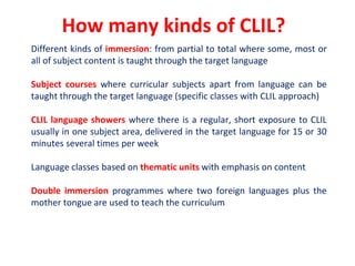 How many kinds of CLIL?
Different kinds of immersion: from partial to total where some, most or
all of subject content is taught through the target language
Subject courses where curricular subjects apart from language can be
taught through the target language (specific classes with CLIL approach)
CLIL language showers where there is a regular, short exposure to CLIL
usually in one subject area, delivered in the target language for 15 or 30
minutes several times per week
Language classes based on thematic units with emphasis on content
Double immersion programmes where two foreign languages plus the
mother tongue are used to teach the curriculum
 