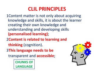 CLIL PRINCIPLES
1Content matter is not only about acquiring
knowledge and skills, it is about the learner
creating their own knowledge and
understanding and developing skills
(personalised learning);
2Content is related to learning and
thinking (cognition).
3This language needs to be
transparent and accessible;
CHUNKS OF
LANGUAGE
 