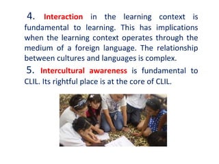 4. Interaction in the learning context is
fundamental to learning. This has implications
when the learning context operates through the
medium of a foreign language. The relationship
between cultures and languages is complex.
5. Intercultural awareness is fundamental to
CLIL. Its rightful place is at the core of CLIL.
 