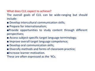 What does CLIL expect to achieve?
The overall goals of CLIL can be wide-ranging but should
include:
■ Develop intercultural communication skills;
■ Prepare for internationalism;
■Provide opportunities to study content through different
perspectives;
■ Access subject-specific target language terminology;
■ Improve overall target language competence;
■ Develop oral communication skills;
■ Diversify methods and forms of classroom practice;
■Increase learner motivation.
These are often expressed as the ‘4Cs.
 