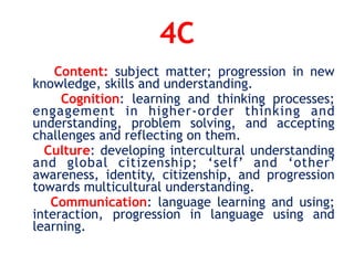 4C
Content: subject matter; progression in new
knowledge, skills and understanding.
Cognition: learning and thinking processes;
engagement in higher-order thinking and
understanding, problem solving, and accepting
challenges and reflecting on them.
Culture: developing intercultural understanding
and global citizenship; ‘self’ and ‘other’
awareness, identity, citizenship, and progression
towards multicultural understanding.
Communication: language learning and using;
interaction, progression in language using and
learning.
 