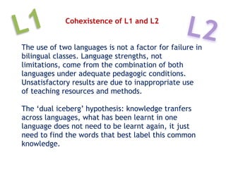 Cohexistence of L1 and L2
The use of two languages is not a factor for failure in
bilingual classes. Language strengths, not
limitations, come from the combination of both
languages under adequate pedagogic conditions.
Unsatisfactory results are due to inappropriate use
of teaching resources and methods.
The ‘dual iceberg’ hypothesis: knowledge tranfers
across languages, what has been learnt in one
language does not need to be learnt again, it just
need to find the words that best label this common
knowledge.
L1 L2
 