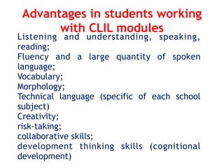 Advantages in students working
with CLIL modules
Listening and understanding, speaking,
reading;
Fluency and a large quantity of spoken
language;
Vocabulary;
Morphology;
Technical language (specific of each school
subject)
Creativity;
risk-taking;
collaborative skills;
development thinking skills (cognitional
development)
 