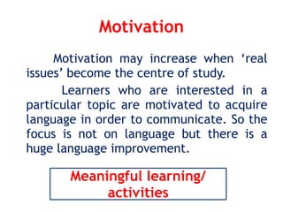 Motivation
Motivation may increase when ‘real
issues’ become the centre of study.
Learners who are interested in a
particular topic are motivated to acquire
language in order to communicate. So the
focus is not on language but there is a
huge language improvement.
Meaningful learning/
activities
 