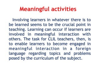 Meaningful activities
Involving learners in whatever there is to
be learned seems to be the crucial point in
teaching. Learning can occur if learners are
involved in meaningful interaction with
others. The task for CLIL teachers, then, is
to enable learners to become engaged in
meaningful interaction in a foreign
language regarding topics and problems
posed by the curriculum of the subject.
 