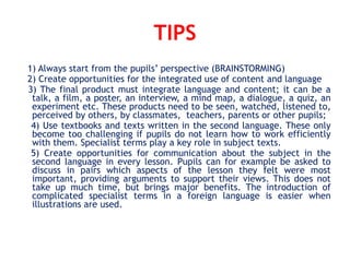 TIPS
1) Always start from the pupils’ perspective (BRAINSTORMING)
2) Create opportunities for the integrated use of content and language
3) The final product must integrate language and content; it can be a
talk, a film, a poster, an interview, a mind map, a dialogue, a quiz, an
experiment etc. These products need to be seen, watched, listened to,
perceived by others, by classmates, teachers, parents or other pupils;
4) Use textbooks and texts written in the second language. These only
become too challenging if pupils do not learn how to work efficiently
with them. Specialist terms play a key role in subject texts.
5) Create opportunities for communication about the subject in the
second language in every lesson. Pupils can for example be asked to
discuss in pairs which aspects of the lesson they felt were most
important, providing arguments to support their views. This does not
take up much time, but brings major benefits. The introduction of
complicated specialist terms in a foreign language is easier when
illustrations are used.
 