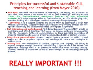 Principles for successful and sustainable CLIL
teaching and learning (from Meyer 2010)
■ Rich input: classroom materials should be meaningful, challenging, and authentic, so
that new topics enhance motivation and link to prior knowledge. This may include
Video clips, flash-animations, web-quests, pod-casts or other interactive
materials on foreign language websites. Such materials can offer challenging tasks,
creative thinking and create opportunities for meaningful language output.
■ Scaffolding: it is a support students and enable them to accomplish a given task
through appropriate, supportive language production by providing phrases, subject-
specific vocabulary and collocations needed to complete assignments.
■ Rich interaction and pushed output: Task-Based Language Teaching (TBLT) should be
an integral part of CLIL teaching. TBLT focuses on bringing authentic communication
into the classroom. Authentic communication in tasks promotes negotiation of
meaning necessary and enables a greater depth and bandwidth of content learning.
■ Intercultural communication: students need to become aware of the hidden cultural
codes and the appropriate linguistic and non-linguistic means and strategies to
address them.
■Thinking skills: the intersection of content, cognition and language, the ability to
express complex thought processes appropriately. Cognitive skills are crucial and
systematic language work is of paramount importance when teaching thinking.
Students need to be shown how to express their thoughts in an increasingly complex
manner.
REALLY IMPORTANT !!!
 