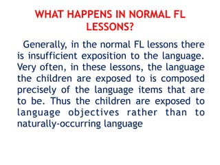 WHAT HAPPENS IN NORMAL FL
LESSONS?
Generally, in the normal FL lessons there
is insufficient exposition to the language.
Very often, in these lessons, the language
the children are exposed to is composed
precisely of the language items that are
to be. Thus the children are exposed to
language objectives rather than to
naturally-occurring language
 