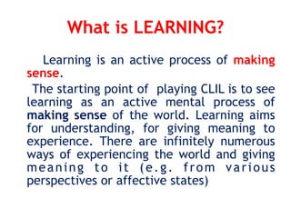 What is LEARNING?
Learning is an active process of making
sense.
The starting point of playing CLIL is to see
learning as an active mental process of
making sense of the world. Learning aims
for understanding, for giving meaning to
experience. There are infinitely numerous
ways of experiencing the world and giving
meaning to it (e.g. from various
perspectives or affective states)
 