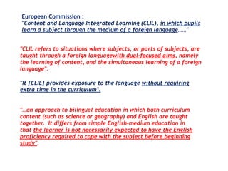 European Commission :
"Content and Language Integrated Learning (CLIL), in which pupils
learn a subject through the medium of a foreign language……"
"CLIL refers to situations where subjects, or parts of subjects, are
taught through a foreign languagewith dual-focused aims, namely
the learning of content, and the simultaneous learning of a foreign
language".
"It [CLIL] provides exposure to the language without requiring
extra time in the curriculum".
"…an approach to bilingual education in which both curriculum
content (such as science or geography) and English are taught
together.  It differs from simple English-medium education in
that the learner is not necessarily expected to have the English
proficiency required to cope with the subject before beginning
study". 
 