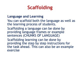 Scaffolding
Language and Learning
You can scaffold both the language as well as
the learning process of students.
Scaffolding a language can be done by
providing language frames or example
sentences (CHUNKS OF LANGUAGE)
Scaffolding learning can be done by
providing the step by step instructions for
the task ahead. This can also be an example
exercise
 