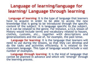 Language of learning/language for
learning/ Language through learning
Language of learning: It is the type of language that learners
have to acquire in order to be able to access the new
knowledge that is going to be introduced through the specific
content of the subject. It is language specific to the subject,
so it can be related to the genre. For instance, a CLIL lesson of
History would include terms and vocabulary related to houses,
clothes, customs, etc., together with descriptions and
generalizations and the use of, for example, the past tense.
Language for learning: It is the language that learners will
need to use during the lessons, so that they can develop and
do the tasks and activities efficiently. It is related to the
classroom language. This type of language would include a vast
number of examples.
Language through learning: It is the kind of language that
cannot be planned in advance and which will ‘emerge’ through
the learning process.
 