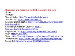 Resources and materials for CLIL lessons in the web
iTunes
You tube
Teacher tube: http://www.teachertube.com/
Teachers TV: http://www.teachers.tv/
Learning English (BBC): http://www.bbc.co.uk/worldservice/
learningenglish/
Learn English (British Council): http://
learnenglish.britishcouncil.org/en/
English central: http://www.englishcentral.com/watch
Voxy: http://voxy.com/
Yappr: http://es.englishyappr.com/welcome/VideoList.action
Ted subtitles: http://www.ted.com/translate/languages/spa
Scoop.it: http://www.scoop.it/clil%20resources
 