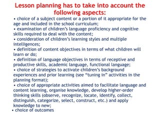 Lesson planning has to take into account the
following aspects:
• choice of a subject content or a portion of it appropriate for the
age and included in the school curriculum;
• examination of children’s language proficiency and cognitive
skills required to deal with the content;
• consideration of children’s learning styles and multiple
intelligences;
• definition of content objectives in terms of what children will
learn or do;
• definition of language objectives in terms of receptive and
productive skills, academic language, functional language;
• choice of strategies to activate children’s background
experiences and prior learning (see “tuning in” activities in the
planning format);
• choice of appropriate activities aimed to facilitate language and
content learning, organise knowledge, develop higher-order
thinking skills (observe, recognize, locate, identify, collect,
distinguish, categorize, select, construct, etc.) and apply
knowledge to new;
• choice of outcomes
 