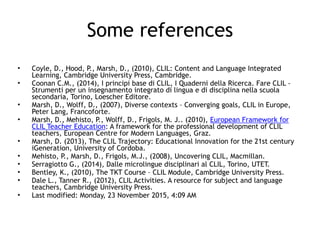 Some references
• Coyle, D., Hood, P., Marsh, D., (2010), CLIL: Content and Language Integrated
Learning, Cambridge University Press, Cambridge.
• Coonan C.M., (2014), I principi base di CLIL, I Quaderni della Ricerca. Fare CLIL -
Strumenti per un insegnamento integrato di lingua e di disciplina nella scuola
secondaria, Torino, Loescher Editore.
• Marsh, D., Wolff, D., (2007), Diverse contexts – Converging goals, CLIL in Europe,
Peter Lang, Francoforte.
• Marsh, D., Mehisto, P., Wolff, D., Frigols, M. J.. (2010), European Framework for
CLIL Teacher Education: A framework for the professional development of CLIL
teachers, European Centre for Modern Languages, Graz.
• Marsh, D. (2013), The CLIL Trajectory: Educational Innovation for the 21st century
iGeneration, University of Cordoba.
• Mehisto, P., Marsh, D., Frigols, M.J., (2008), Uncovering CLIL, Macmillan.
• Serragiotto G., (2014), Dalle microlingue disciplinari al CLIL, Torino, UTET.
• Bentley, K., (2010), The TKT Course – CLIL Module, Cambridge University Press.
• Dale L., Tanner R., (2012), CLIL Activities. A resource for subject and language
teachers, Cambridge University Press.
• Last modified: Monday, 23 November 2015, 4:09 AM
 