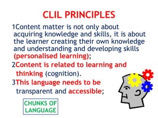 CLIL PRINCIPLES
1Content matter is not only about
acquiring knowledge and skills, it is about
the learner creating their own knowledge
and understanding and developing skills
(personalised learning);
2Content is related to learning and
thinking (cognition).
3This language needs to be
transparent and accessible;
CHUNKS OF
LANGUAGE
 