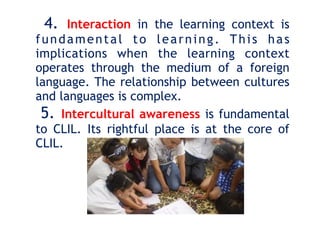 4. Interaction in the learning context is
fundamental to learning. This has
implications when the learning context
operates through the medium of a foreign
language. The relationship between cultures
and languages is complex.
5. Intercultural awareness is fundamental
to CLIL. Its rightful place is at the core of
CLIL.
 