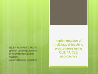 Implementation of
                             multilingual teaching
BELEN ALVAREZ GARCIA         programmes using
Spanish Learning Leader in
an International Spanish        CLIL / AICLE
Academy.                         approaches
Calgary Board of Education
 