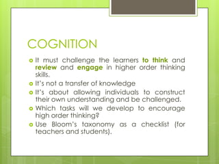 COGNITION
   It must challenge the learners to think and
    review and engage in higher order thinking
    skills.
   It’s not a transfer of knowledge
   It’s about allowing individuals to construct
    their own understanding and be challenged.
   Which tasks will we develop to encourage
    high order thinking?
   Use Bloom’s taxonomy as a checklist (for
    teachers and students).
 