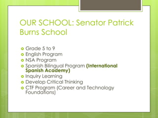 OUR SCHOOL: Senator Patrick
Burns School
   Grade 5 to 9
   English Program
   NSA Program
   Spanish Bilingual Program (International
    Spanish Academy)
   Inquiry Learning
   Develop Critical Thinking
   CTF Program (Career and Technology
    Foundations)
 