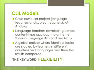 CLIL Models
 Cross  curricular project (language
  teachers and subject teachers): Al-
  Andalus
 Language teachers developing a more
  content-type approach to a theme:
  Spanish Language Arts and Electricity
 A global project where identical topics
  are studied by learners in different
  countries and languages and then the
  results compared.
THE KEY WORD: FLEXIBILITY.
 