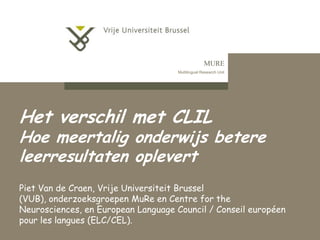 MURE
Multilingual Research Unit

Het verschil met CLIL

Hoe meertalig onderwijs betere
leerresultaten oplevert
Piet Van de Craen, Vrije Universiteit Brussel
(VUB), onderzoeksgroepen MuRe en Centre for the
Neurosciences, en European Language Council / Conseil européen
pour les langues (ELC/CEL).

 