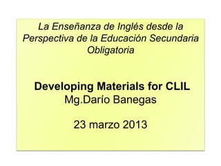 La Enseñanza de Inglés desde la
Perspectiva de la Educación Secundaria
Obligatoria
Developing Materials for CLIL
Mg.Darío Banegas
23 marzo 2013
 