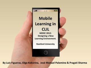 16:59




                            Mobile
                          Learning in
                             CLIL
                               MOOC 2012:
                             Designing a New
                          Learning Environment.

                           Stanford University




By Luis Figueras, Olga Kokorina, José Manuel Palomino & Pragati Sharma
 