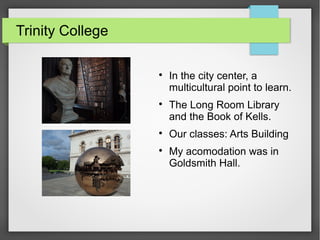 Trinity College

In the city center, a
multicultural point to learn.

The Long Room Library
and the Book of Kells.

Our classes: Arts Building

My acomodation was in
Goldsmith Hall.
 