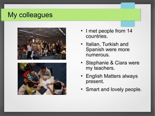 My colleagues
 I met people from 14
countries.
 Italian, Turkish and
Spanish were more
numerous.
 Stephanie & Ciara were
my teachers.
 English Matters always
present.
 Smart and lovely people.
 