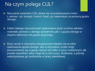 Na czym polega CLIL?
 Nauczanie systemem CLIL opiera się na przekazywaniu treści
z zakresu np. biologii, historii, fizyki czy matematyki za pomocą języka
obcego.
 Celem takiego nauczania jest opanowanie przez uczniów zakresu
materiału zarówno z danego przedmiotu jak i z języka obcego w
stopniu zbliżonym do języka ojczystego.
 Duży nacisk w nauczaniu dwujęzycznym kładzie się na takie
opanowanie języka obcego, aby w przyszłości uczeń mógł
porozumiewać się w języku obcym nie tylko w życiu codziennym, ale
przede wszystkim, żeby mógł się w nim uczyć, studiować, a później
wykorzystywać go swobodnie w pracy zawodowej.
 