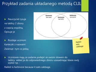 Przykład zadania układanego metodą CLIL
 Nauczyciel rysuje
na tablicy 2 zbiory
z częścią wspólną.
Opisuje je
 Rozdaje uczniom
Karteczki z nazwami
Zwierząt i tym co jedzą
 Uczniowie mają za zadanie podejść ze swoim słowem do
tablicy wkleić je do odpowiedniego zbioru uzasadniając klasie swój
wybór np. :
Rabbit is herbivore because it eats cabbage.
 