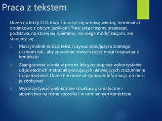 Praca z tekstem
Uczeń na lekcji CLIL musi zmierzyć się w nową wiedzą, terminami i
dodatkowo z obcym językiem. Treść jaką chcemy przekazać,
podstawa, na której się opieramy, nie ulega modyfikacjom, ale
starajmy się:
1. Maksymalnie skrócić tekst i używać słów/języka znanego
uczniom tak, aby znaczenie nowych pojęć mógł rozpoznać z
kontekstu
2. Zaangażować ucznia w proces lekcyjny poprzez wykorzystanie
odpowiednich metod aktywizujących ułatwiających zrozumienie
i zapamiętanie. Uczeń nie może otrzymywać informacji, on musi
je zdobywać
3. Wykorzystywać wielokrotnie struktury gramatyczne i
słownictwo na różne sposoby i w odmiennym kontekście
 