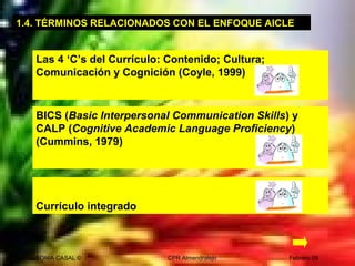 SONIA CASAL © CPR Almendralejo Febrero 09
1.4. TÉRMINOS RELACIONADOS CON EL ENFOQUE AICLE
Las 4 ‘C’s del Currículo: Contenido; Cultura;
Comunicación y Cognición (Coyle, 1999)
BICS (Basic Interpersonal Communication Skills) y
CALP (Cognitive Academic Language Proficiency)
(Cummins, 1979)
Currículo integrado
 