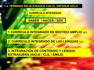 SONIA CASAL © CPR Almendralejo Febrero 09
2. CURRÍCULO INTEGRADO DE LAS LENGUAS ()
1 CURRÍCULO INTEGRADO EN SENTIDO AMPLIO ()
3. INTEGRACIÓN DE CONTENIDO Y LENGUA
EXTRANJERA (AICLE / CLIL / ÉMILE)
SABER / HACER / SER
1.4. TÉRMINOS RELACIONADOS CON EL ENFOQUE AICLE
CURRÍCULO INTEGRADO
 