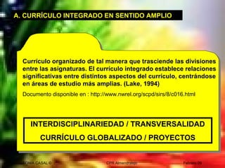 SONIA CASAL © CPR Almendralejo Febrero 09
A. CURRÍCULO INTEGRADO EN SENTIDO AMPLIO
Currículo organizado de tal manera que trasciende las divisiones
entre las asignaturas. El currículo integrado establece relaciones
significativas entre distintos aspectos del currículo, centrándose
en áreas de estudio más amplias. (Lake, 1994)
Documento disponible en : http://www.nwrel.org/scpd/sirs/8/c016.html
INTERDISCIPLINARIEDAD / TRANSVERSALIDAD
CURRÍCULO GLOBALIZADO / PROYECTOS
 