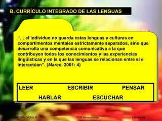 SONIA CASAL © CPR Almendralejo Febrero 09
“… el individuo no guarda estas lenguas y culturas en
compartimentos mentales estrictamente separados, sino que
desarrolla una competencia comunicativa a la que
contribuyen todos los conocimientos y las experiencias
lingüísticas y en la que las lenguas se relacionan entre sí e
interactúan”. (Marco, 2001: 4)
B. CURRÍCULO INTEGRADO DE LAS LENGUAS
LEER ESCRIBIR PENSAR
HABLAR ESCUCHAR
 