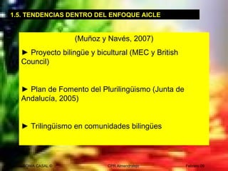 SONIA CASAL © CPR Almendralejo Febrero 09
1.5. TENDENCIAS DENTRO DEL ENFOQUE AICLE
(Muñoz y Navés, 2007)
► Proyecto bilingüe y bicultural (MEC y British
Council)
► Plan de Fomento del Plurilingüismo (Junta de
Andalucía, 2005)
► Trilingüismo en comunidades bilingües
 